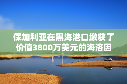 保加利亚在黑海港口缴获了价值3800万美元的海洛因，这些海洛因来自吉尔吉斯斯坦