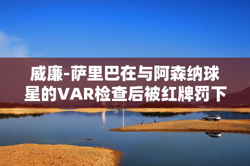 威廉-萨里巴在与阿森纳球星的VAR检查后被红牌罚下，将缺席与利物浦的比赛