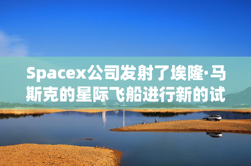 Spacex公司发射了埃隆·马斯克的星际飞船进行新的试飞，希望能到达月球