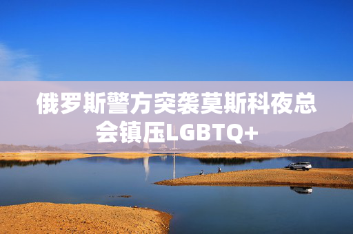 俄罗斯警方突袭莫斯科夜总会镇压LGBTQ+