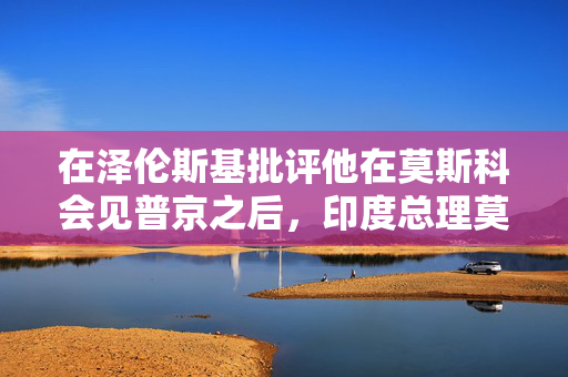 在泽伦斯基批评他在莫斯科会见普京之后，印度总理莫迪将访问乌克兰