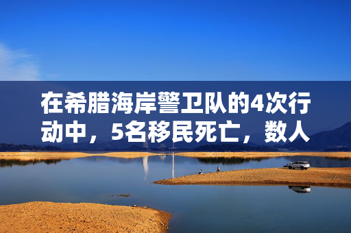 在希腊海岸警卫队的4次行动中，5名移民死亡，数人失踪，数十人获救