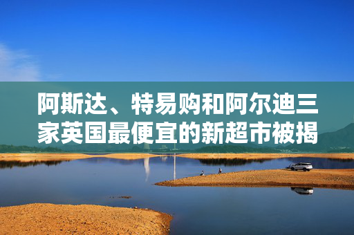 阿斯达、特易购和阿尔迪三家英国最便宜的新超市被揭晓，主要品牌被淘汰