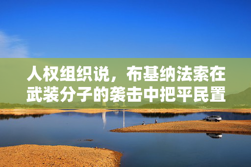 人权组织说，布基纳法索在武装分子的袭击中把平民置于“不必要的危险”之中