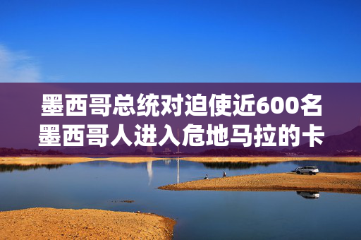 墨西哥总统对迫使近600名墨西哥人进入危地马拉的卡特尔暴力事件轻描淡写