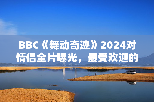 BBC《舞动奇迹》2024对情侣全片曝光，最受欢迎的情侣被冷落