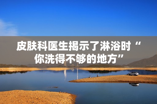 皮肤科医生揭示了淋浴时“你洗得不够的地方”