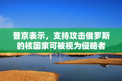 普京表示，支持攻击俄罗斯的核国家可被视为侵略者