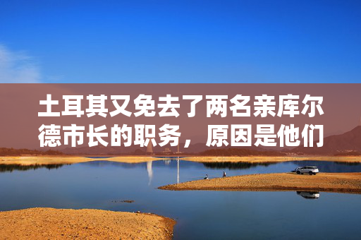 土耳其又免去了两名亲库尔德市长的职务，原因是他们与被禁组织有联系